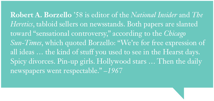 Robert A. Borzello ’58 is editor of the National Insider and The
Heretics, tabloid sellers on newsstands. Both papers are slanted
toward “sensational controversy,” according to the Chicago
Sun-Times, which quoted Borzello: “We’re for free expression of
all ideas … the kind of stuff you used to see in the Hearst days.
Spicy divorces. Pin-up girls. Hollywood stars … Then the daily
newspapers went respectable.” –1967